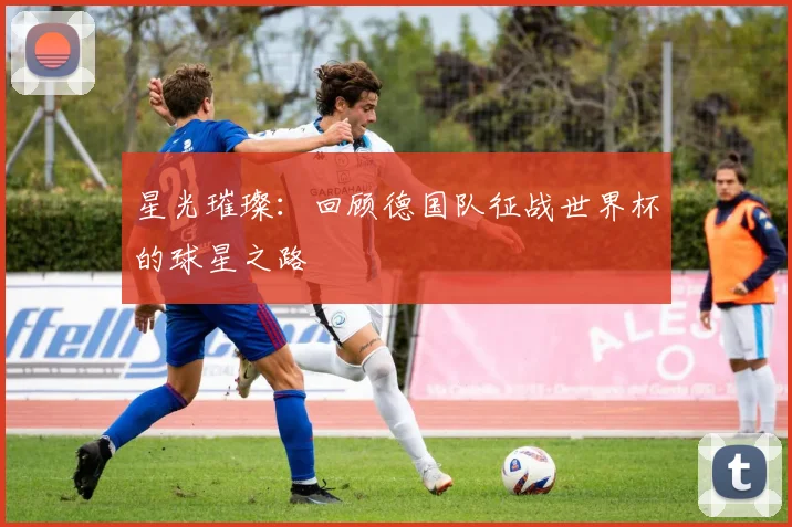 星光璀璨:回顾德国队征战世界杯的球星之路