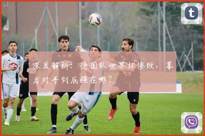 深度解析：德国队世界杯惨败，幕后对手到底强在哪？