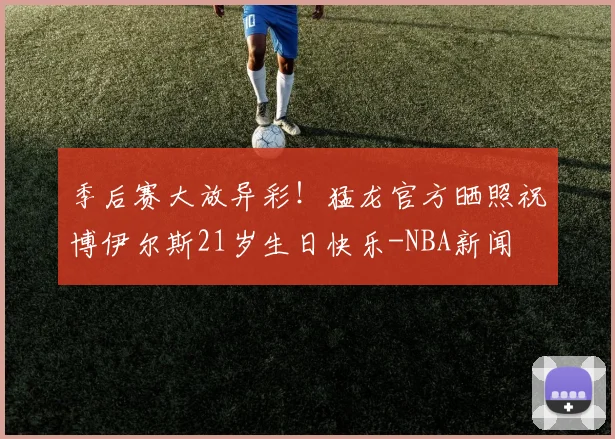 季后赛大放异彩！猛龙官方晒照祝博伊尔斯21岁生日快乐-NBA新闻