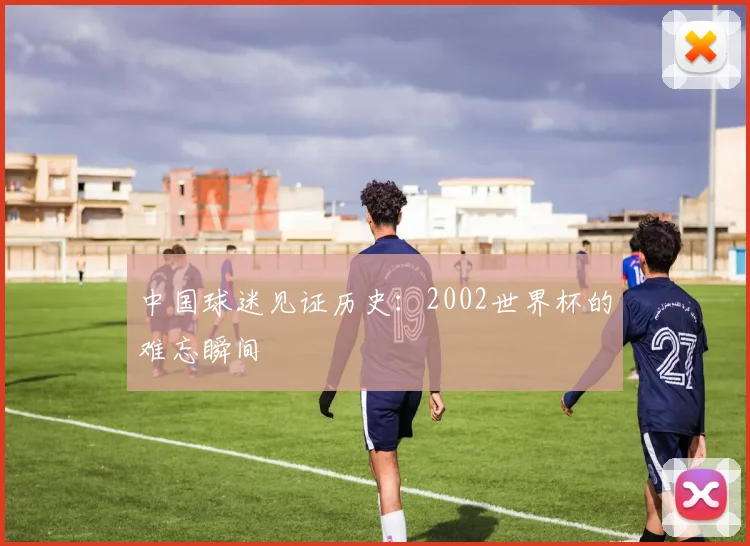 中国球迷见证历史:2002世界杯的难忘瞬间